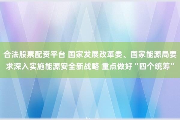 合法股票配资平台 国家发展改革委、国家能源局要求深入实施能源安全新战略 重点做好“四个统筹”