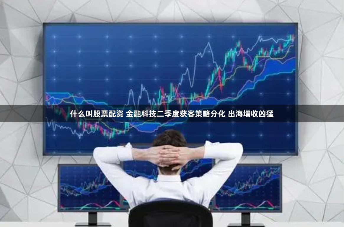 什么叫股票配资 金融科技二季度获客策略分化 出海增收凶猛