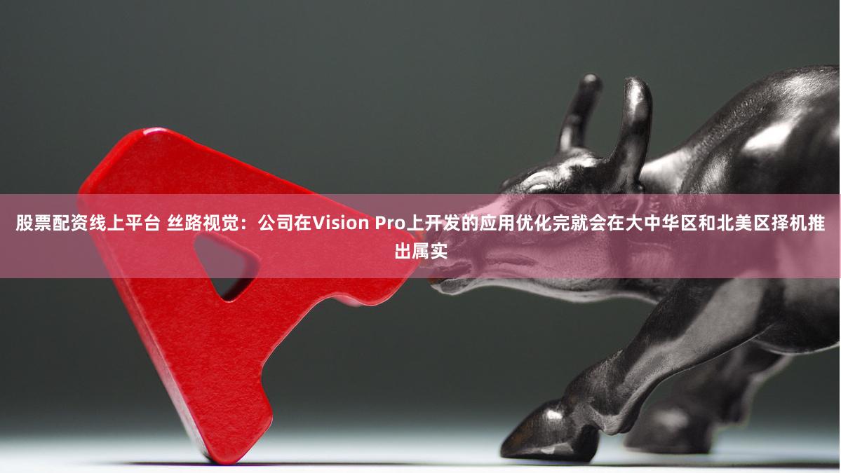 股票配资线上平台 丝路视觉：公司在Vision Pro上开发的应用优化完就会在大中华区和北美区择机推出属实